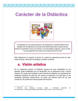 “La Didáctica es una ciencia práctica, de intervención y transformadora de la
realidad. En los elementos comunes a las definiciones de la mayoría de los
autores la consideran como una ciencia o una tecnología y algunos, como un arte.
Y es que algo tiene de cada uno de estos puntos de vista”4
Para determinar su carácter se tienen en cuenta los siguientes puntos de vista:
Visión artística, dimensión tecnológica y carácter científico.
En su realización práctica, la Didáctica requiere de unas habilidades en sus
agentes. Estas habilidades que se desarrollan con la experiencia más o menos
rutinaria. Por medio de la tradición y de la intuición los didactas van resolviendo los
problemas prácticos de cada día. Así, tienen su inspiración, por este lado, en los
resultados obtenidos anteriormente, sin poder dar siempre razón de por qué
sucede así. Se repiten las mismas pautas de actuación.
4
MALLART, Juan. Didáctica: concepto, objeto y finalidades. Disponible en:
http://www.xtec.cat/~tperulle/act0696/notesUned/tema1.pdf. Acceso el 21 de abril de 2015.
 