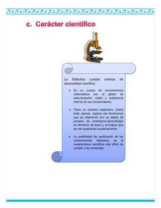 La Didáctica cumple criterios de
racionalidad científica:
 Es un cuerpo de conocimientos
sistemáticos por el grado de
estructuración, orden y coherencia
interna de sus conocimientos.
 Tiene un carácter explicativo. Como
toda ciencia, explica los fenómenos
que se relacionan con su objeto (el
proceso de enseñanza-aprendizaje)
en términos de leyes y principios que
se van superando sucesivamente.
 La posibilidad de verificación de los
conocimientos didácticos es la
característica científica más difícil de
cumplir y de comprobar
 