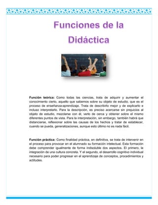 Función teórica: Como todas las ciencias, trata de adquirir y aumentar el
conocimiento cierto, aquello que sabemos sobre su objeto de estudio, que es el
proceso de enseñanza-aprendizaje. Trata de describirlo mejor y de explicarlo e
incluso interpretarlo. Para la descripción, es preciso acercarse sin prejuicios al
objeto de estudio, mezclarse con él, verlo de cerca y obtener sobre el mismo
diferentes puntos de vista. Para la interpretación, sin embargo, también habrá que
distanciarse, reflexionar sobre las causas de los hechos y tratar de establecer,
cuando se pueda, generalizaciones, aunque esto último no es nada fácil.
Función práctica: Como finalidad práctica, en definitiva, se trata de intervenir en
el proceso para provocar en el alumnado su formación intelectual. Esta formación
debe comprender igualmente de forma indisoluble dos aspectos. El primero, la
integración de una cultura concreta. Y el segundo, el desarrollo cognitivo individual
necesario para poder progresar en el aprendizaje de conceptos, procedimientos y
actitudes.
 