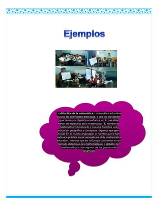 La didáctica de la matemática o matemática educativa
estudia las actividades didácticas, o sea las actividades
que tienen por objeto la enseñanza, en lo que ellas
tienen de específico de la matemática. "El nombre de
Matemática Educativa da a nuestra disciplina una
ubicación geográfica y conceptual: digamos que geo-
social. En el mundo anglosajón, el nombre que le han
dado a la práctica social asociada es el de mathematics
education, mientras que en la Europa continental le han
llamado didactique des mathématiques o didaktik der
mathematik por citar algunos de los grupos más
dinámicos
 