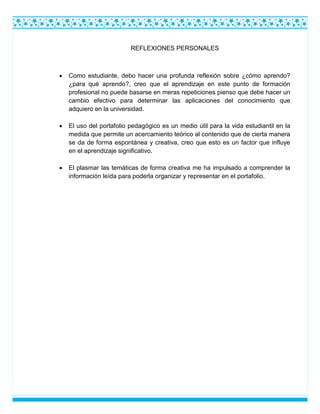 REFLEXIONES PERSONALES
 Como estudiante, debo hacer una profunda reflexión sobre ¿cómo aprendo?
¿para qué aprendo?, creo que el aprendizaje en este punto de formación
profesional no puede basarse en meras repeticiones pienso que debe hacer un
cambio efectivo para determinar las aplicaciones del conocimiento que
adquiero en la universidad.
 El uso del portafolio pedagógico es un medio útil para la vida estudiantil en la
medida que permite un acercamiento teórico al contenido que de cierta manera
se da de forma espontánea y creativa, creo que esto es un factor que influye
en el aprendizaje significativo.
 El plasmar las temáticas de forma creativa me ha impulsado a comprender la
información leída para poderla organizar y representar en el portafolio.
 