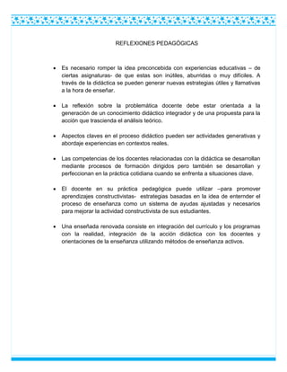 REFLEXIONES PEDAGÓGICAS
 Es necesario romper la idea preconcebida con experiencias educativas – de
ciertas asignaturas- de que estas son inútiles, aburridas o muy difíciles. A
través de la didáctica se pueden generar nuevas estrategias útiles y llamativas
a la hora de enseñar.
 La reflexión sobre la problemática docente debe estar orientada a la
generación de un conocimiento didáctico integrador y de una propuesta para la
acción que trascienda el análisis teórico.
 Aspectos claves en el proceso didáctico pueden ser actividades generativas y
abordaje experiencias en contextos reales.
 Las competencias de los docentes relacionadas con la didáctica se desarrollan
mediante procesos de formación dirigidos pero también se desarrollan y
perfeccionan en la práctica cotidiana cuando se enfrenta a situaciones clave.
 El docente en su práctica pedagógica puede utilizar –para promover
aprendizajes constructivistas- estrategias basadas en la idea de enternder el
proceso de enseñanza como un sistema de ayudas ajustadas y necesarios
para mejorar la actividad constructivista de sus estudiantes.
 Una enseñada renovada consiste en integración del currículo y los programas
con la realidad, integración de la acción didáctica con los docentes y
orientaciones de la enseñanza utilizando métodos de enseñanza activos.
 