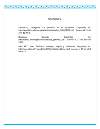 BIBLIOGRAFÍA
CARVAJAL, Margarita. La didáctica en la educación. Disponible en:
http://www.fadp.edu.co/uploads/ui/articulos/LA_DIDACTICA.pdf. Acceso el 21 de
abril de 2015.
Didáctica General. Disponible en:
http://biblio3.url.edu.gt/Libros/didactica_general/2.pdf. Acceso el 21 de abril de
2015.
MALLART, Juan. Didáctica: concepto, objeto y finalidades. Disponible en:
http://www.xtec.cat/~tperulle/act0696/notesUned/tema1.pdf. Acceso el 21 de abril
de 2015.
 