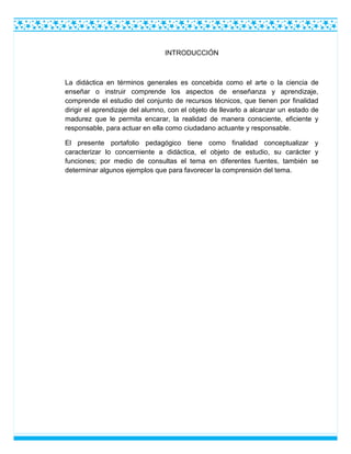INTRODUCCIÓN
La didáctica en términos generales es concebida como el arte o la ciencia de
enseñar o instruir comprende los aspectos de enseñanza y aprendizaje,
comprende el estudio del conjunto de recursos técnicos, que tienen por finalidad
dirigir el aprendizaje del alumno, con el objeto de llevarlo a alcanzar un estado de
madurez que le permita encarar, la realidad de manera consciente, eficiente y
responsable, para actuar en ella como ciudadano actuante y responsable.
El presente portafolio pedagógico tiene como finalidad conceptualizar y
caracterizar lo concerniente a didáctica, el objeto de estudio, su carácter y
funciones; por medio de consultas el tema en diferentes fuentes, también se
determinar algunos ejemplos que para favorecer la comprensión del tema.
 