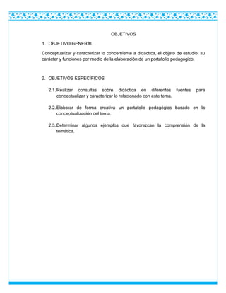 OBJETIVOS
1. OBJETIVO GENERAL
Conceptualizar y caracterizar lo concerniente a didáctica, el objeto de estudio, su
carácter y funciones por medio de la elaboración de un portafolio pedagógico.
2. OBJETIVOS ESPECÍFICOS
2.1.Realizar consultas sobre didáctica en diferentes fuentes para
conceptualizar y caracterizar lo relacionado con este tema.
2.2.Elaborar de forma creativa un portafolio pedagógico basado en la
conceptualización del tema.
2.3.Determinar algunos ejemplos que favorezcan la comprensión de la
temática.
 