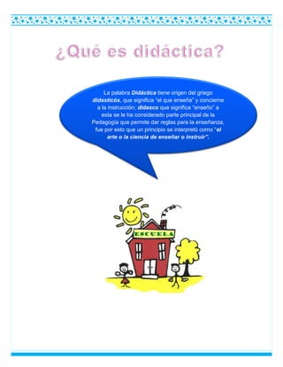 La palabra Didáctica tiene origen del griego
didasticós, que significa “el que enseña” y concierne
a la instrucción; didasco que significa “enseño” a
esta se le ha considerado parte principal de la
Pedagogía que permite dar reglas para la enseñanza,
fue por esto que un principio se interpretó como “el
arte o la ciencia de enseñar o instruir”.
 