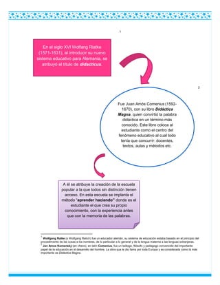 1
2
1
Wolfgang Ratke (o Wolfgang Ratich) fue un educador alemán, su sistema de educación estaba basado en el principio del
procedimiento de las cosas a los nombres, de lo particular a lo general y de la lengua materna a las lenguas extranjeras.
2
Jan Amos Komenský (en checo), en latín Comenius, fue un teólogo, filósofo y pedagogo convencido del importante
papel de la educación en el desarrollo del hombre. La obra que le dio fama por toda Europa y es considerada como la más
importante es Didáctica Magna.
En el siglo XVI Wolfang Riatke
(1571-1631), al introducir su nuevo
sistema educativo para Alemania, se
atribuyó el título de didacticus.
Fue Juan Amós Comenius (1592-
1670), con su libro Didáctica
Magna, quien convirtió la palabra
didáctica en un término más
conocido. Este libro coloca al
estudiante como el centro del
fenómeno educativo al cual todo
tenía que concurrir: docentes,
textos, aulas y métodos etc.
A él se atribuye la creación de la escuela
popular a la que todos sin distinción tienen
acceso. En esta escuela se implanta el
método “aprender haciendo” donde es el
estudiante el que crea su propio
conocimiento, con la experiencia antes
que con la memoria de las palabras.
 
