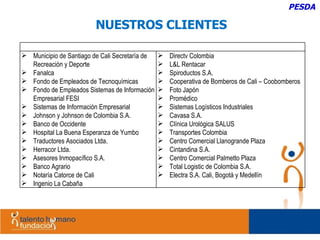 NUESTROS CLIENTES PESDA Municipio de Santiago de Cali Secretaría de Recreación y Deporte Fanalca Fondo de Empleados de Tecnoquímicas Fondo de Empleados Sistemas de Información Empresarial FESI Sistemas de Información Empresarial Johnson y Johnson de Colombia S.A.  Banco de Occidente Hospital La Buena Esperanza de Yumbo Traductores Asociados Ltda. Herracor Ltda. Asesores Inmopacífico S.A. Banco Agrario Notaría Catorce de Cali Ingenio La Cabaña Directv Colombia L&L Rentacar Spiroductos S.A. Cooperativa de Bomberos de Cali – Coobomberos Foto Japón Promédico Sistemas Logísticos Industriales Cavasa S.A. Clínica Urológica SALUS Transportes Colombia Centro Comercial Llanogrande Plaza  Cintandina S.A. Centro Comercial Palmetto Plaza Total Logistic de Colombia S.A. Electra S.A. Cali, Bogotá y Medellín 