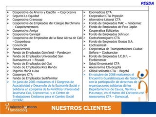 NUESTROS CLIENTES PESDA Cooperativa de Ahorro y Crédito  – Coprocenva Seguros La Equidad Cooperativa Grancoop Cooperativa de Empleados del Colegio Berchmans – Coopeberchmans Cooperativa Amiga Cooperativa Carvajal Cooperativa de Empleados de la Base Aérea de Cali - Cooperbase Coviemcali Fonaviemcali Fondo de Empleados Comfandi - Fondecom Fondo de Empleados Universidad San Buenaventura – Feusab Fondo de Empleados del Ciat Fondo de Empleados Rica Rondo Ingenio María Luisa Cooserpro CTA Fondo de Empleados Surtifamiliar En junio de 2003 realizamos el  I Congreso de Asociatividad y Desarrollo de la Economía Social y Solidaria en compañía de la Pontificia Universidad Javeriana Cali, Coprocenva, y el Centro de Trabajadores Cristianos para el Cambio Social CETRAC. Coomedicos CTA Coopesalud CTA Popayán Alternativa Laboral CTA Fondo de Empleados MAC – Fondemac Fondo de Empleados de Foto Japón Cooperativa Solidarios Fondo de Empleados Johnson Cootrahormiguero CTA Fondo de Empleados Grasas S.A. Cootraemcali Cooperativa de Transportadores Ciudad Señora – Cootrancise Fondo de Empleados I.C.B.F. – Fonbienestar Salud Empresarial CTA Asesoramos Cta-Bogotà Global solidaria CTA – Bogotá En octubre de 2008 realizamos el Encuentro Guardabosques del Saber IV  con la participación de directivos de 12 organizaciones solidarias de los Departamentos de Cauca, Nariño y Putumayo, en el marco del Convenio con Asesoramos CTA – Dansocial. 