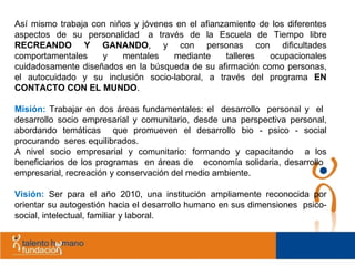 Así mismo trabaja con niños y jóvenes en el afianzamiento de los diferentes aspectos de su personalidad  a través de la Escuela de Tiempo libre  RECREANDO Y GANANDO , y con personas con dificultades comportamentales y mentales mediante talleres ocupacionales cuidadosamente diseñados en la búsqueda de su afirmación como personas, el autocuidado y su inclusión socio-laboral, a través del programa  EN CONTACTO CON EL MUNDO . Misión:  Trabajar en dos áreas fundamentales: el  desarrollo  personal y  el  desarrollo socio empresarial y comunitario, desde una perspectiva personal, abordando temáticas  que promueven el desarrollo bio - psico - social procurando  seres equilibrados.  A nivel socio empresarial y comunitario: formando y capacitando  a los beneficiarios de los programas  en áreas de  economía solidaria, desarrollo  empresarial, recreación y conservación del medio ambiente.  Visión:  Ser para el año 2010, una institución ampliamente reconocida por orientar su autogestión hacia el desarrollo humano en sus dimensiones  psico-social, intelectual, familiar y laboral. 