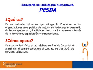 ¿Qué es? Es un subsidio educativo que otorga la Fundación a las organizaciones cuya política de mejoramiento incluye el desarrollo de las competencias y habilidades de su capital humano a través de la formación, capacitación y entrenamiento.  ¿Cómo opera? De nuestro Portafolio, usted  elabora su Plan de Capacitación  Anual, con el cual se estructura el contrato de prestación de servicios educativos. PROGRAMA DE EDUCACIÓN SUBSIDIADA   PESDA 