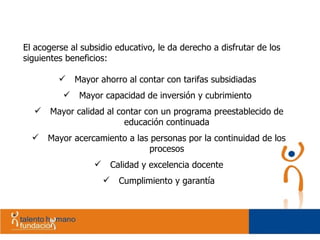 El acogerse al subsidio educativo, le da derecho a disfrutar de los siguientes beneficios: Mayor ahorro al contar con tarifas subsidiadas  Mayor capacidad de inversión y cubrimiento  Mayor calidad al contar con un programa preestablecido de educación continuada Mayor acercamiento a las personas por la continuidad de los procesos Calidad y excelencia docente Cumplimiento y garantía 