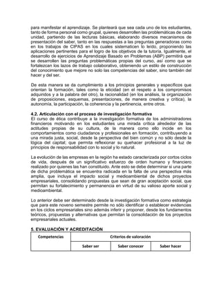 para manifestar el aprendizaje. Se planteará que sea cada uno de los estudiantes,
tanto de forma personal como grupal, quienes desarrollen las problemáticas de cada
unidad, partiendo de las lecturas básicas, elaborando diversos mecanismos de
presentación del saber, tanto en las respuestas a las preguntas generadoras como
en los trabajos de CIPAS en los cuales sistematicen lo leído, proponiendo las
aplicaciones pertinentes para el logro de los objetivos de la tutoría. Igualmente, el
desarrollo de ejercicios de Aprendizaje Basado en Problemas (ABP) permitirá que
se desarrollen las preguntas problemáticas propias del curso, así como que se
fortalezcan los lazos de trabajo colaborativo, obteniendo un estilo de construcción
del conocimiento que mejore no solo las competencias del saber, sino también del
hacer y del ser.
De esta manera se da cumplimiento a los principios generales y específicos que
orientan la formación, tales como la eticidad (en el respeto a los compromisos
adquiridos y a la palabra del otro), la racionalidad (en los análisis, la organización
de proposiciones, esquemas, presentaciones, de manera creativa y crítica), la
autonomía, la participación, la coherencia y la pertinencia, entre otros.
4.2. Articulación con el proceso de investigación formativa
El curso de ética contribuye a la investigación formativa de los administradores
financieros motivando en los estudiantes una mirada crítica alrededor de las
actitudes propias de su cultura, de la manera como ello incide en los
comportamientos como ciudadanos y profesionales en formación, contribuyendo a
una mirada justa, social, desde la perspectiva del bien común y no sólo desde la
lógica del capital; que permita reflexionar su quehacer profesional a la luz de
principios de responsabilidad con lo social y lo natural.
La evolución de las empresas en la región ha estado caracterizada por cortos ciclos
de vida, después de un significativo esfuerzo de orden humano y financiero
realizado por quienes las han constituido. Ante esto se debe determinar si una parte
de dicha problemática se encuentra radicada en la falta de una perspectiva más
amplia, que incluya el impacto social y medioambiental de dichos proyectos
empresariales, consolidando propuestas que sean de gran aceptación social, que
permitan su fortalecimiento y permanencia en virtud de su valioso aporte social y
medioambiental.
Lo anterior debe ser determinado desde la investigación formativa como estrategia
que para este noveno semestre permite no sólo identificar o establecer evidencias
en los ciclos empresariales sino además inferir y proponer, desde los fundamentos
teóricos, propuestas y alternativas que permitan la consolidación de los proyectos
empresariales actuales.
5. EVALUACIÓN Y ACREDITACIÓN
Competencias Criterios de valoración
Saber ser Saber conocer Saber hacer
 