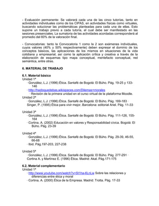 - Evaluación permanente: Se valorará cada una de las cinco tutorías, tanto en
actividades individuales como de los CIPAS, en actividades físicas como virtuales,
buscando solucionar las problemáticas planteadas para cada una de ellas. Esto
supone un trabajo previo a cada tutoría, el cual debe ser manifestado en las
sesiones presenciales. La sumatoria de las actividades acordadas corresponderá al
promedio del 60% de la valoración final.
- Convocatorias: tanto la Convocatoria 1 como la 2 son exámenes individuales,
cuyos valores (40% y 50% respectivamente) deben expresar el dominio de los
conceptos básicos, las aplicaciones de los mismos en situaciones de la vida
cotidiana y empresarial, así como la aplicación crítica y creativa a través de la
elaboración de esquemas tipo mapa conceptual, mentefacto conceptual, red
semántica, entre otras.
6. MATERIAL DE TRABAJO
6.1. Material básico
Unidad 1ª
∙ González, L.J. (1996) Ética. Santafé de Bogotá: El Búho. Pág. 19-25 y 133-
146
∙ http://hazloquedebas.wikispaces.com/Dilemas+morales
∙ Revisión de la primera unidad en el curso virtual de la plataforma Moodle.
Unidad 2ª
∙ González, L.J. (1996) Ética. Santafé de Bogotá: El Búho. Pág. 169-183 ∙
Singer, P. (1995) Ética para vivir mejor. Barcelona: editorial Ariel. Pág. 11-33
Unidad 3ª
∙ González, L.J. (1996) Ética. Santafé de Bogotá: El Búho. Pág. 111-126, 155-
164
∙ Cortina, A. (2002) Educación en valores y Responsabilidad cívica. Bogotá: El
Búho. Pág. 23-39
Unidad 4ª
∙ González, L.J. (1996) Ética. Santafé de Bogotá: El Búho. Pág. 29-39, 46-55,
66-68
∙ Ibid. Pág.197-203, 227-238
Unidad 5ª
∙ González, L.J. (1996) Ética. Santafé de Bogotá: El Búho. Pág. 277-291 ∙
Cortina A. y Martínez E. (1996) Ética. Madrid: Akal. Pág.171-175
6.2. Material complementario
Unidad 1ª
∙ http://www.youtube.com/watch?v=St1ha-6LnLw Sobre las relaciones y
diferencias entre ética y moral
∙ Cortina, A. (2000) Ética de la Empresa. Madrid: Trotta. Pág. 17-33
 