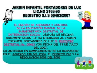 JARDIN INFANTIL PORTADORES DE LUZ LIC.NO 2168-95 REGISTRO S.I.S 00463/2007 EL EQUIPO DE ASESORIA Y CONTROL DE LA EDUCACIÒN INICIAL DE LA SUBSECRETARIA DISTRITAL DE INTEGRACION SOCIAL,  DESPUES DE REVISAR DOCUMENTACION, LE HA OTORGADO AL JARDIN INFANTIL PORTADORES DE LUZ  EL  REGISTRO DISTRITAL No. 00463  CON FECHA DEL 13 DE JULIO DEL 2007. LO ANTERIOR EN CUMPLIMIENTO DE LO DISPUESTO EN EL  ACUERDO 138 DEL 2004 , EL  DECRETO 243  Y LA  RESOLUCION 1001 DEL 2006 . 