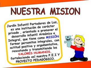 ,
dores de Luz
rta
ín Infantil Po
er
Jard
ón de caráct
uc i
el
es una instit
o a promover
ntad
rivado , orie
p
il Armónico e
f an t
N
desarrollo in
como MISIÓ
ene
egral, que ti
Int
tegrales, con
as in
mar personit
for
gumentativa,
y ar
tud positiva
acti
los
ansmitiendo
tr
rescatando y
,
S HUMANOS
VALORE
Y
uestro P.E.I
sí n
rtaleciendo a
fo
.
PEDAGÓGICO
PROYECTO

 