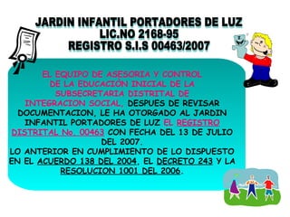 EL EQUIPO DE ASESORIA Y CONTROL
DE LA EDUCACIÒN INICIAL DE LA
SUBSECRETARIA DISTRITAL DE
INTEGRACION SOCIAL, DESPUES DE REVISAR
DOCUMENTACION, LE HA OTORGADO AL JARDIN
INFANTIL PORTADORES DE LUZ EL REGISTRO
DISTRITAL No. 00463 CON FECHA DEL 13 DE JULIO
DEL 2007.
LO ANTERIOR EN CUMPLIMIENTO DE LO DISPUESTO
EN EL ACUERDO 138 DEL 2004, EL DECRETO 243 Y LA
RESOLUCION 1001 DEL 2006.

 