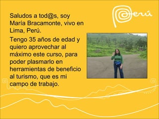 Saludos a tod@s, soy
María Bracamonte, vivo en
Lima, Perú.
Tengo 35 años de edad y
quiero aprovechar al
máximo este curso, para
poder plasmarlo en
herramientas de beneficio
al turismo, que es mi
campo de trabajo.
 