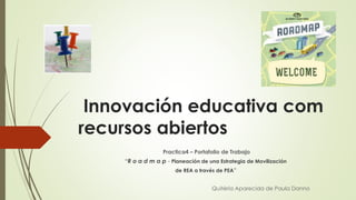 Innovación educativa com
recursos abiertos
Practica4 – Portafolio de Trabajo
“R o a d m a p - Planeación de una Estrategia de Movilización
de REA a través de PEA”
Quitéria Aparecida de Paula Danno
 