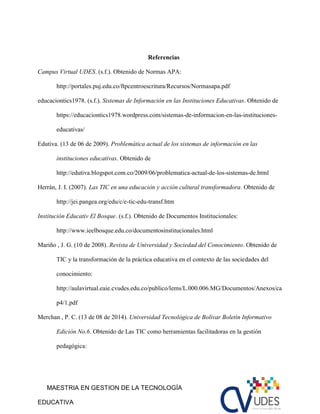 MAESTRIA EN GESTION DE LA TECNOLOGÍA
EDUCATIVA
Referencias
Campus Virtual UDES. (s.f.). Obtenido de Normas APA:
http://portales.puj.edu.co/ftpcentroescritura/Recursos/Normasapa.pdf
educaciontics1978. (s.f.). Sistemas de Informaciòn en las Instituciones Educativas. Obtenido de
https://educaciontics1978.wordpress.com/sistemas-de-informacion-en-las-instituciones-
educativas/
Edutiva. (13 de 06 de 2009). Problemática actual de los sistemas de información en las
instituciones educativas. Obtenido de
http://edutiva.blogspot.com.co/2009/06/problematica-actual-de-los-sistemas-de.html
Herrán, J. I. (2007). Las TIC en una educación y acción cultural transformadora. Obtenido de
http://jei.pangea.org/edu/c/e-tic-edu-transf.htm
Institución Educativ El Bosque. (s.f.). Obtenido de Documentos Institucionales:
http://www.ieelbosque.edu.co/documentosinstitucionales.html
Mariño , J. G. (10 de 2008). Revista de Universidad y Sociedad del Conocimiento. Obtenido de
TIC y la transformación de la práctica educativa en el contexto de las sociedades del
conocimiento:
http://aulavirtual.eaie.cvudes.edu.co/publico/lems/L.000.006.MG/Documentos/Anexos/ca
p4/1.pdf
Merchan , P. C. (13 de 08 de 2014). Universidad Tecnològica de Bolìvar Boletìn Informativo
Ediciòn No.6. Obtenido de Las TIC como herramientas facilitadoras en la gestión
pedagógica:
 