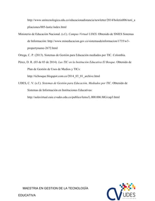 MAESTRIA EN GESTION DE LA TECNOLOGÍA
EDUCATIVA
http://www.unitecnologica.edu.co/educacionadistancia/newletter/2014/boletin006/noti_a
pliaciones/005-lastic/index.html
Ministerio de Educaciòn Nacional. (s.f.). Campus Virtual UDES. Obtenido de SNIES Sistemas
de Informaciòn: http://www.mineducacion.gov.co/sistemasdeinformacion/1735/w3-
propertyname-2672.html
Ortega, C. P. (2013). Sistemas de Gestiòn para Educaciòn mediados por TIC. Colombia.
Pérez, D. R. (03 de 03 de 2014). Las TIC en la Institución Educativa El Bosque. Obtenido de
Plan de Gestión de Usos de Medios y TICs:
http://ticbosque.blogspot.com.co/2014_03_01_archive.html
UDES, C. V. (s.f.). Sistemas de Gestión para Educaciòn, Mediados por TIC. Obtenido de
Sistemas de Información en Instituciones Educativas:
http://aulavirtual.eaie.cvudes.edu.co/publico/lems/L.000.006.MG/cap3.html
 
