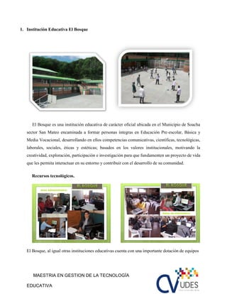 MAESTRIA EN GESTION DE LA TECNOLOGÍA
EDUCATIVA
1. Institución Educativa El Bosque
El Bosque es una institución educativa de carácter oficial ubicada en el Municipio de Soacha
sector San Mateo encaminada a formar personas íntegras en Educación Pre-escolar, Básica y
Media Vocacional, desarrollando en ellos competencias comunicativas, científicas, tecnológicas,
laborales, sociales, éticas y estéticas; basados en los valores institucionales, motivando la
creatividad, exploración, participación e investigación para que fundamenten un proyecto de vida
que les permita interactuar en su entorno y contribuir con el desarrollo de su comunidad.
Recursos tecnológicos.
El Bosque, al igual otras instituciones educativas cuenta con una importante dotación de equipos
 