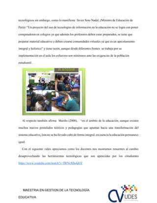 MAESTRIA EN GESTION DE LA TECNOLOGÍA
EDUCATIVA
tecnológicos sin embargo, como lo manifiesta Javier Soto Nadal, (Ministro de Educación de
Perú): “Un proyecto del uso de tecnologías de información en la educación no se logra con poner
computadoras en colegios ya que además los profesores deben estar preparados, se tiene que
preparar material educativo y deben crearse comunidades virtuales ya que es un aprestamiento
integral y holístico” y tiene razón, aunque desde diferentes frentes se trabaja por su
implementación en el aula los esfuerzos son mínimnos ante las exigencias de la población
estudiantil .
Al respecto tambièn afirma Mariño (2008), “en el ámbito de la educación, aunque existen
muchos nuevos postulados teóricos y pedagogías que apuntan hacia una transformación del
sistema educativo, ésta no se ha llevado cabo de forma integral, en esencia la educación permanece
igual.
Con el siguiente video apreciamos como los docentes nos mostramos renuentes al cambio
desaprovechando las herramientas tecnológicas que son apetecidas por los estudiantes
https://www.youtube.com/watch?v=fWNrX0u4jGY
 