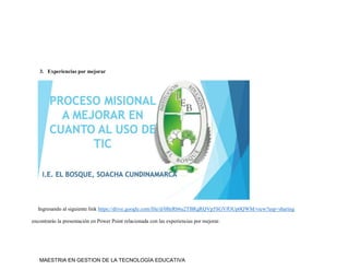MAESTRIA EN GESTION DE LA TECNOLOGÍA EDUCATIVA
3. Experiencias por mejorar
Ingresando al siguiente link https://drive.google.com/file/d/0BzRb6u2TBRgRQVp5SGVfOUp0QWM/view?usp=sharing
encontrarás la presentación en Power Point relacionada con las experiencias por mejorar.
 