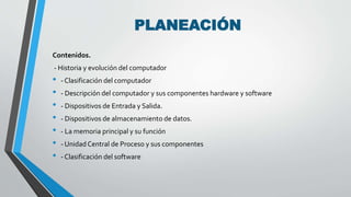 PLANEACIÓN 
Contenidos. 
- Historia y evolución del computador 
• - Clasificación del computador 
• - Descripción del computador y sus componentes hardware y software 
• - Dispositivos de Entrada y Salida. 
• - Dispositivos de almacenamiento de datos. 
• - La memoria principal y su función 
• - Unidad Central de Proceso y sus componentes 
• - Clasificación del software 
 