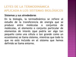 Sistemas y sus alrededores
En la biología, la termodinámica se refiere al
estudio de la transferencia de energía que se
produce entre moléculas o conjuntos de
moléculas, el elemento o conjunto particular de
elementos de interés (que podría ser algo tan
pequeño como una célula o tan grande como un
ecosistema) se llama sistema, mientras que todo lo
que no está incluido en el sistema que hemos
definido se llama entorno.
 
