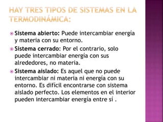  Sistema abierto: Puede intercambiar energía
y materia con su entorno.
 Sistema cerrado: Por el contrario, solo
puede intercambiar energía con sus
alrededores, no materia.
 Sistema aislado: Es aquel que no puede
intercambiar ni materia ni energía con su
entorno. Es difícil encontrarse con sistema
aislado perfecto. Los elementos en el interior
pueden intercambiar energía entre sí .
 