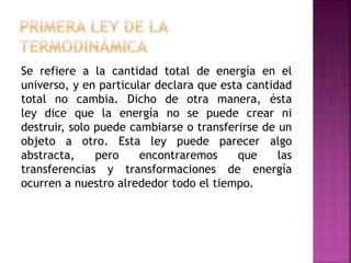 Se refiere a la cantidad total de energía en el
universo, y en particular declara que esta cantidad
total no cambia. Dicho de otra manera, ésta
ley dice que la energía no se puede crear ni
destruir, solo puede cambiarse o transferirse de un
objeto a otro. Esta ley puede parecer algo
abstracta, pero encontraremos que las
transferencias y transformaciones de energía
ocurren a nuestro alrededor todo el tiempo.
 