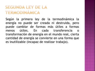 Según la primera ley de la termodinámica la
energía no puede ser creada ni destruida, pero
puede cambiar de formas más útiles a formas
menos útiles. En cada transferencia o
transformación de energía en el mundo real, cierta
cantidad de energía se convierte en una forma que
es inutilizable (incapaz de realizar trabajo).
 