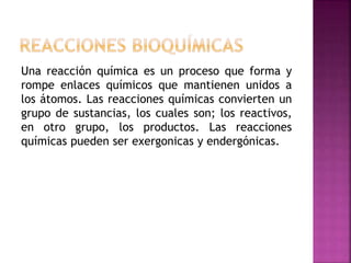 Una reacción química es un proceso que forma y
rompe enlaces químicos que mantienen unidos a
los átomos. Las reacciones químicas convierten un
grupo de sustancias, los cuales son; los reactivos,
en otro grupo, los productos. Las reacciones
químicas pueden ser exergonicas y endergónicas.
 