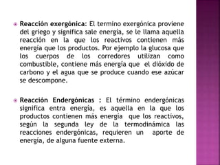  Reacción exergónica: El termino exergónica proviene
del griego y significa sale energía, se le llama aquella
reacción en la que los reactivos contienen más
energía que los productos. Por ejemplo la glucosa que
los cuerpos de los corredores utilizan como
combustible, contiene más energía que el dióxido de
carbono y el agua que se produce cuando ese azúcar
se descompone.
 Reacción Endergónicas : El término endergónicas
significa entra energía, es aquella en la que los
productos contienen más energía que los reactivos,
según la segunda ley de la termodinámica las
reacciones endergónicas, requieren un aporte de
energía, de alguna fuente externa.
 
