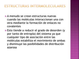  A menudo se crean estructuras nuevas
cuando las moléculas interaccionan una con
otra mediante la formación de enlaces no
covalentes
 Esto tiende a reducir el grado de desorden (y
por tanto de entropía) del sistema ya que
cualquier tipo de asociación entre las
moléculas estabiliza el movimiento de ambas
y disminuye las posibilidades de distribución
azarosa
 
