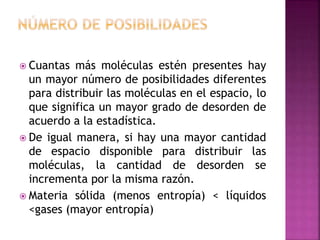  Cuantas más moléculas estén presentes hay
un mayor número de posibilidades diferentes
para distribuir las moléculas en el espacio, lo
que significa un mayor grado de desorden de
acuerdo a la estadística.
 De igual manera, si hay una mayor cantidad
de espacio disponible para distribuir las
moléculas, la cantidad de desorden se
incrementa por la misma razón.
 Materia sólida (menos entropía) < líquidos
<gases (mayor entropía)
 