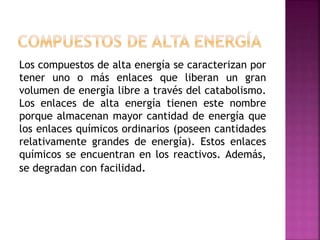 Los compuestos de alta energía se caracterizan por
tener uno o más enlaces que liberan un gran
volumen de energía libre a través del catabolismo.
Los enlaces de alta energía tienen este nombre
porque almacenan mayor cantidad de energía que
los enlaces químicos ordinarios (poseen cantidades
relativamente grandes de energía). Estos enlaces
químicos se encuentran en los reactivos. Además,
se degradan con facilidad.
 