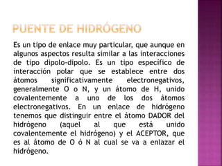 Es un tipo de enlace muy particular, que aunque en
algunos aspectos resulta similar a las interacciones
de tipo dipolo-dipolo. Es un tipo específico de
interacción polar que se establece entre dos
átomos significativamente electronegativos,
generalmente O o N, y un átomo de H, unido
covalentemente a uno de los dos átomos
electronegativos. En un enlace de hidrógeno
tenemos que distinguir entre el átomo DADOR del
hidrógeno (aquel al que está unido
covalentemente el hidrógeno) y el ACEPTOR, que
es al átomo de O ó N al cual se va a enlazar el
hidrógeno.
 