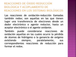 Las reacciones de oxidación-reducción llamadas
también redox; son aquellas en las que tienen
lugar una transferencia de electrones desde un
dador electrónico o agente reductor, hasta un
aceptor electrónico o el agente oxidante.
También puede considerarse reacciones de
oxidación aquellas en las cuales ocurre la pérdida
de átomos de hidrógeno o la ganancia de oxígeno
existiendo siempre, paralelamente, sus
correspondientes reacciones de reducción para
formar el redox.
 