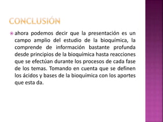  ahora podemos decir que la presentación es un
campo amplio del estudio de la bioquímica, la
comprende de información bastante profunda
desde principios de la bioquímica hasta reacciones
que se efectúan durante los procesos de cada fase
de los temas. Tomando en cuenta que se definen
los ácidos y bases de la bioquímica con los aportes
que esta da.
 