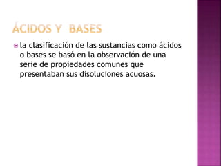  la clasificación de las sustancias como ácidos
o bases se basó en la observación de una
serie de propiedades comunes que
presentaban sus disoluciones acuosas.
 