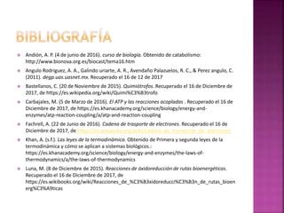  Andión, A. P. (4 de junio de 2016). curso de biología. Obtenido de catabolismo:
http://www.bionova.org.es/biocast/tema16.htm
 Angulo Rodriguez, A. A., Galindo uriarte, A. R., Avendaño Palazuelos, R. C., & Perez angulo, C.
(2011). degp.uas.uasnet.mx. Recuperado el 16 de 12 de 2017
 Bastellanos, C. (20 de Noviembre de 2015). Quimiótrofos. Recuperado el 16 de Diciembre de
2017, de https://es.wikipedia.org/wiki/Quimi%C3%B3trofo
 Carbajales, M. (5 de Marzo de 2016). El ATP y las reacciones acopladas . Recuperado el 16 de
Diciembre de 2017, de https://es.khanacademy.org/science/biology/energy-and-
enzymes/atp-reaction-coupling/a/atp-and-reaction-coupling
 Fachrell, A. (22 de Junio de 2016). Cadena de trasporte de electrones. Recuperado el 16 de
Diciembre de 2017, de https://es.wikipedia.org/wiki/Cadena_de_transporte_de_electrones
 Khan, A. (s.f.). Las leyes de la termodinámica. Obtenido de Primera y segunda leyes de la
termodinámica y cómo se aplican a sistemas biológicos.:
https://es.khanacademy.org/science/biology/energy-and-enzymes/the-laws-of-
thermodynamics/a/the-laws-of-thermodynamics
 Luna, M. (8 de Diciembre de 2015). Reacciones de óxidoreducción de rutas bioenergéticas.
Recuperado el 16 de Diciembre de 2017, de
https://es.wikibooks.org/wiki/Reacciones_de_%C3%B3xidoreducci%C3%B3n_de_rutas_bioen
erg%C3%A9ticas
 