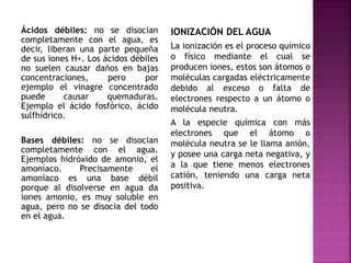 Ácidos débiles: no se disocian
completamente con el agua, es
decir, liberan una parte pequeña
de sus iones H+. Los ácidos débiles
no suelen causar daños en bajas
concentraciones, pero por
ejemplo el vinagre concentrado
puede causar quemaduras.
Ejemplo el ácido fosfórico, ácido
sulfhídrico.
Bases débiles: no se disocian
completamente con el agua.
Ejemplos hidróxido de amonio, el
amoníaco. Precisamente el
amoníaco es una base débil
porque al disolverse en agua da
iones amonio, es muy soluble en
agua, pero no se disocia del todo
en el agua.
IONIZACIÓN DEL AGUA
La ionización es el proceso químico
o físico mediante el cual se
producen iones, estos son átomos o
moléculas cargadas eléctricamente
debido al exceso o falta de
electrones respecto a un átomo o
molécula neutra.
A la especie química con más
electrones que el átomo o
molécula neutra se le llama anión,
y posee una carga neta negativa, y
a la que tiene menos electrones
catión, teniendo una carga neta
positiva.
 