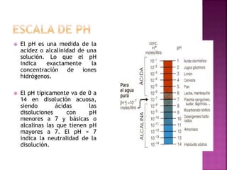  El pH es una medida de la
acidez o alcalinidad de una
solución. Lo que el pH
indica exactamente la
concentración de iones
hidrógenos.
 El pH típicamente va de 0 a
14 en disolución acuosa,
siendo ácidas las
disoluciones con pH
menores a 7 y básicas o
alcalinas las que tienen pH
mayores a 7. El pH = 7
indica la neutralidad de la
disolución.
 
