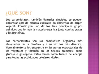 Los carbohidratos, también llamados glúcidos, se pueden
encontrar casi de manera exclusiva en alimentos de origen
vegetal. Constituyen uno de los tres principales grupos
químicos que forman la materia orgánica junto con las grasas
y las proteínas.
Los carbohidratos son los compuestos orgánicos más
abundantes de la biosfera y a su vez los más diversos.
Normalmente se los encuentra en las partes estructurales de
los vegetales y también en los tejidos animales, como
glucosa o glucógeno. Estos sirven como fuente de energía
para todas las actividades celulares vitales.
 