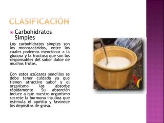  Carbohidratos
Simples
Los carbohidratos simples son
los monosacáridos, entre los
cuales podemos mencionar a la
glucosa y la fructosa que son los
responsables del sabor dulce de
muchos frutos.
Con estos azúcares sencillos se
debe tener cuidado ya que
tienen atractivo sabor y el
organismo los absorbe
rápidamente. Su absorción
induce a que nuestro organismo
secrete la hormona insulina que
estimula el apetito y favorece
los depósitos de grasa.
 