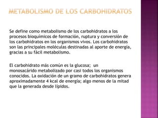 Se define como metabolismo de los carbohidratos a los
procesos bioquímicos de formación, ruptura y conversión de
los carbohidratos en los organismos vivos. Los carbohidratos
son las principales moléculas destinadas al aporte de energía,
gracias a su fácil metabolismo.
El carbohidrato más común es la glucosa; un
monosacárido metabolizado por casi todos los organismos
conocidos. La oxidación de un gramo de carbohidratos genera
aproximadamente 4 kcal de energía; algo menos de la mitad
que la generada desde lípidos.
 