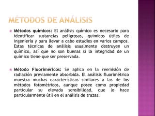  Métodos químicos: El análisis químico es necesario para
identificar sustancias peligrosas, químicos útiles de
ingeniería y para llevar a cabo estudios en varios campos.
Estas técnicas de análisis usualmente destruyen un
químico, así que no son buenas si la integridad de un
químico tiene que ser preservada.
 Método Fluoriméricos: Se aplica en la reemisión de
radiación previamente absorbida. El análisis fluorimétrico
muestra muchas características similares a las de los
métodos fotométricos, aunque posee como propiedad
particular su elevada sensibilidad, que lo hace
particularmente útil en el análisis de trazas.
 