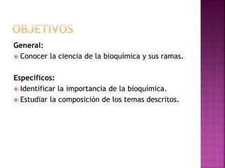 General:
 Conocer la ciencia de la bioquímica y sus ramas.
Específicos:
 Identificar la importancia de la bioquímica.
 Estudiar la composición de los temas descritos.
 